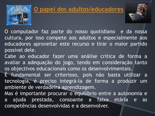 O papel dos adultos/educadores
O computador faz parte do nosso quotidiano e da nossa
cultura, por isso compete aos adultos e especialmente aos
educadores aproveitar este recurso e tirar o maior partido
possível dele.
Cabe ao educador fazer uma análise crítica de forma a
avaliar a adequação do jogo, tendo em consideração tanto
os objectivos educacionais como os desenvolvimentais.
É fundamental ser criterioso, pois não basta utilizar a
tecnologia, é preciso integrá-la de forma a produzir um
ambiente de verdadeira aprendizagem.
Mas é importante procurar o equilíbrio entre a autonomia e
a ajuda prestada, consoante a faixa etária e as
competências desenvolvidas e a desenvolver.
 
