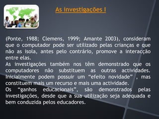 As investigações I
(Ponte, 1988; Clemens, 1999; Amante 2003), consideram
que o computador pode ser utilizado pelas crianças e que
não as isola, antes pelo contrário, promove a interacção
entre elas.
As investigações também nos têm demonstrado que os
computadores não substituem as outras actividades.
Inicialmente podem possuir um “efeito novidade” , mas
constituem mais um recurso e mais uma actividade.
Os “ganhos educacionais”, são demonstrados pelas
investigações, desde que a sua utilização seja adequada e
bem conduzida pelos educadores.
 