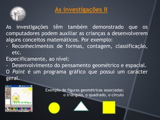 As investigações II
As investigações têm também demonstrado que os
computadores podem auxiliar as crianças a desenvolverem
alguns conceitos matemáticos. Por exemplo:
- Reconhecimentos de formas, contagem, classificação,
etc.
Especificamente, ao nível:
- Desenvolvimento do pensamento geométrico e espacial.
O Paint é um programa gráfico que possui um carácter
geral.
Exemplo de figuras geométricas associadas:
o triângulo, o quadrado, o círculo
 