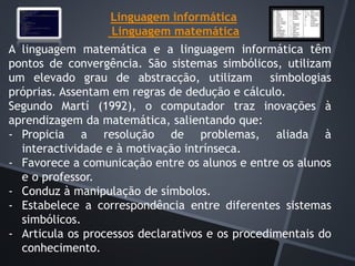 Linguagem informática
Linguagem matemática
A linguagem matemática e a linguagem informática têm
pontos de convergência. São sistemas simbólicos, utilizam
um elevado grau de abstracção, utilizam simbologias
próprias. Assentam em regras de dedução e cálculo.
Segundo Martí (1992), o computador traz inovações à
aprendizagem da matemática, salientando que:
- Propicia a resolução de problemas, aliada à
interactividade e à motivação intrínseca.
- Favorece a comunicação entre os alunos e entre os alunos
e o professor.
- Conduz à manipulação de símbolos.
- Estabelece a correspondência entre diferentes sistemas
simbólicos.
- Articula os processos declarativos e os procedimentais do
conhecimento.
 