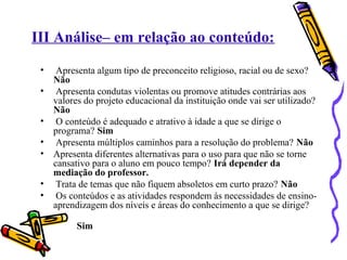 III Análise– em relação ao conteúdo: 
• Apresenta algum tipo de preconceito religioso, racial ou de sexo? 
Não 
• Apresenta condutas violentas ou promove atitudes contrárias aos 
valores do projeto educacional da instituição onde vai ser utilizado? 
Não 
• O conteúdo é adequado e atrativo à idade a que se dirige o 
programa? Sim 
• Apresenta múltiplos caminhos para a resolução do problema? Não 
• Apresenta diferentes alternativas para o uso para que não se torne 
cansativo para o aluno em pouco tempo? Irá depender da 
mediação do professor. 
• Trata de temas que não fiquem absoletos em curto prazo? Não 
• Os conteúdos e as atividades respondem às necessidades de ensino-aprendizagem 
dos níveis e áreas do conhecimento a que se dirige? 
Sim 
 