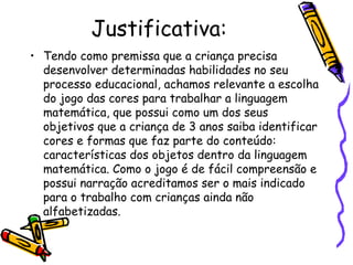 Justificativa: 
• Tendo como premissa que a criança precisa 
desenvolver determinadas habilidades no seu 
processo educacional, achamos relevante a escolha 
do jogo das cores para trabalhar a linguagem 
matemática, que possui como um dos seus 
objetivos que a criança de 3 anos saiba identificar 
cores e formas que faz parte do conteúdo: 
características dos objetos dentro da linguagem 
matemática. Como o jogo é de fácil compreensão e 
possui narração acreditamos ser o mais indicado 
para o trabalho com crianças ainda não 
alfabetizadas. 
 