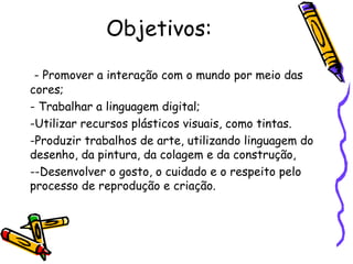Objetivos: 
- Promover a interação com o mundo por meio das 
cores; 
- Trabalhar a linguagem digital; 
-Utilizar recursos plásticos visuais, como tintas. 
-Produzir trabalhos de arte, utilizando linguagem do 
desenho, da pintura, da colagem e da construção, 
--Desenvolver o gosto, o cuidado e o respeito pelo 
processo de reprodução e criação. 
 