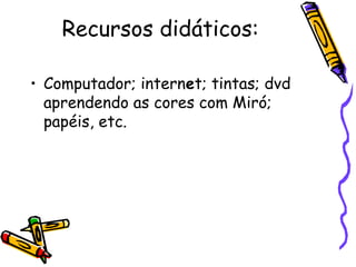 Recursos didáticos: 
• Computador; internet; tintas; dvd 
aprendendo as cores com Miró; 
papéis, etc. 
 