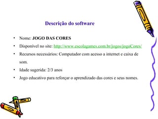 Descrição do software 
• Nome: JOGO DAS CORES 
• Disponível no site: http://www.escolagames.com.br/jogos/jogoCores/ 
• Recursos necessários: Computador com acesso a internet e caixa de 
som. 
• Idade sugerida: 2/3 anos 
• Jogo educativo para reforçar o aprendizado das cores e seus nomes. 
 