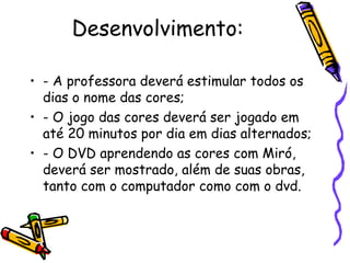 Desenvolvimento: 
• - A professora deverá estimular todos os 
dias o nome das cores; 
• - O jogo das cores deverá ser jogado em 
até 20 minutos por dia em dias alternados; 
• - O DVD aprendendo as cores com Miró, 
deverá ser mostrado, além de suas obras, 
tanto com o computador como com o dvd. 
 