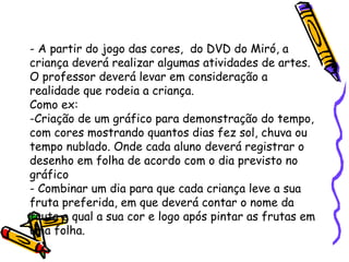 - A partir do jogo das cores, do DVD do Miró, a 
criança deverá realizar algumas atividades de artes. 
O professor deverá levar em consideração a 
realidade que rodeia a criança. 
Como ex: 
-Criação de um gráfico para demonstração do tempo, 
com cores mostrando quantos dias fez sol, chuva ou 
tempo nublado. Onde cada aluno deverá registrar o 
desenho em folha de acordo com o dia previsto no 
gráfico 
- Combinar um dia para que cada criança leve a sua 
fruta preferida, em que deverá contar o nome da 
fruta e qual a sua cor e logo após pintar as frutas em 
uma folha. 
 