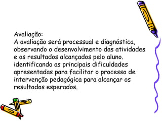 Avaliação: 
A avaliação será processual e diagnóstica, 
observando o desenvolvimento das atividades 
e os resultados alcançados pelo aluno. 
identificando as principais dificuldades 
apresentadas para facilitar o processo de 
intervenção pedagógica para alcançar os 
resultados esperados. 
 