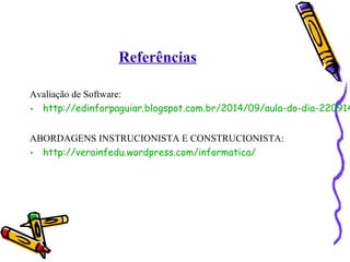 Referências 
Avaliação de Software: 
• http://edinforpaguiar.blogspot.com.br/2014/09/aula-do-dia-220914-ABORDAGENS INSTRUCIONISTA E CONSTRUCIONISTA: 
• http://verainfedu.wordpress.com/informatica/ 
