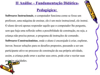 II Análise – Fundamentação Didática- 
Pedagógica: 
Softwares Instrucionais, o computador funciona como se fosse um 
professor, uma máquina de ensinar, ele é um meio instrucional, ele instrui. 
O aluno deverá apenas responder aquilo que o computador lhe pergunta, 
sem que haja uma reflexão sobre a possibilidade de construção, ou seja, a 
criança não precisa pensar, o programa dá instruções de comando. 
Softwares Construcionistas, onde o aluno é encorajado à criar, explorar, 
inovar, buscar soluções para os desafios propostos, passando a ser um 
participante ativo no processo de construção da sua própria atividade, 
assim, a criança pode errar e aceitar seus erros, pode criar e recriar suas 
próprias atividades. 
 