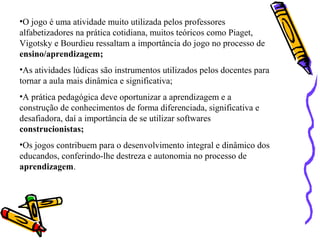 •O jogo é uma atividade muito utilizada pelos professores 
alfabetizadores na prática cotidiana, muitos teóricos como Piaget, 
Vigotsky e Bourdieu ressaltam a importância do jogo no processo de 
ensino/aprendizagem; 
•As atividades lúdicas são instrumentos utilizados pelos docentes para 
tornar a aula mais dinâmica e significativa; 
•A prática pedagógica deve oportunizar a aprendizagem e a 
construção de conhecimentos de forma diferenciada, significativa e 
desafiadora, daí a importância de se utilizar softwares 
construcionistas; 
•Os jogos contribuem para o desenvolvimento integral e dinâmico dos 
educandos, conferindo-lhe destreza e autonomia no processo de 
aprendizagem. 
 