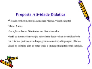 Proposta Atividade Didática 
•Área do conhecimento: Matemática; Plástica Visual e digital. 
•Idade: 3 anos 
•Duração de horas: 20 minutos em dias alternados. 
•Perfil da turma: crianças que necessitam desenvolver a capacidade de 
cor e forma, pertencente a linguagem matemática; a linguagem plástica 
visual no trabalho com as cores tendo a linguagem digital como subsídio. 
 
