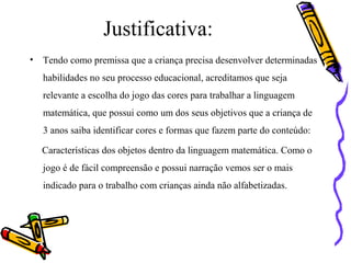 Justificativa: 
• Tendo como premissa que a criança precisa desenvolver determinadas 
habilidades no seu processo educacional, acreditamos que seja 
relevante a escolha do jogo das cores para trabalhar a linguagem 
matemática, que possui como um dos seus objetivos que a criança de 
3 anos saiba identificar cores e formas que fazem parte do conteúdo: 
Características dos objetos dentro da linguagem matemática. Como o 
jogo é de fácil compreensão e possui narração vemos ser o mais 
indicado para o trabalho com crianças ainda não alfabetizadas. 
 