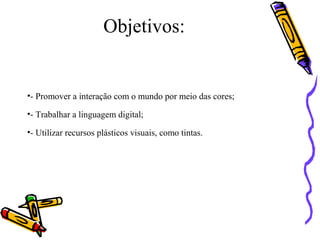 Objetivos: 
•- Promover a interação com o mundo por meio das cores; 
•- Trabalhar a linguagem digital; 
•- Utilizar recursos plásticos visuais, como tintas. 
 