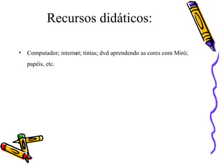 Recursos didáticos: 
• Computador; internet; tintas; dvd aprendendo as cores com Miró; 
papéis, etc. 
 