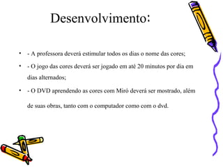 Desenvolvimento: 
• - A professora deverá estimular todos os dias o nome das cores; 
• - O jogo das cores deverá ser jogado em até 20 minutos por dia em 
dias alternados; 
• - O DVD aprendendo as cores com Miró deverá ser mostrado, além 
de suas obras, tanto com o computador como com o dvd. 
 