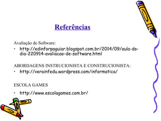 Referências 
Avaliação de Software: 
• http://edinforpaguiar.blogspot.com.br/2014/09/aula-do-dia- 
220914-avaliacao-de-software.html 
ABORDAGENS INSTRUCIONISTA E CONSTRUCIONISTA: 
• http://verainfedu.wordpress.com/informatica/ 
ESCOLA GAMES 
• http://www.escolagames.com.br/ 
