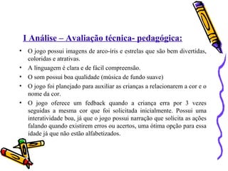 I Análise – Avaliação técnica- pedagógica: 
• O jogo possui imagens de arco-íris e estrelas que são bem divertidas, 
coloridas e atrativas. 
• A linguagem é clara e de fácil compreensão. 
• O som possui boa qualidade (música de fundo suave) 
• O jogo foi planejado para auxiliar as crianças a relacionarem a cor e o 
nome da cor. 
• O jogo oferece um fedback quando a criança erra por 3 vezes 
seguidas a mesma cor que foi solicitada inicialmente. Possui uma 
interatividade boa, já que o jogo possui narração que solicita as ações 
falando quando existirem erros ou acertos, uma ótima opção para essa 
idade já que não estão alfabetizados. 
 