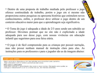 • Dentro de uma proposta de trabalho mediada pelo professor o jogo 
oferece continuidade de trabalho, porém o jogo em si mesmo não 
proporciona outras pesquisas ou apresenta histórias que estimulem novos 
conhecimentos, enfim, o professor deve utilizar o jogo dentro de um 
contexto educativo maior para que a aprendizagem seja significativa. 
• O Tema do jogo é adequada a idade de 2/3 anos sendo um subsídio ao 
professor. Devemos pontuar que no site não é explicitado a idade 
adequada para uso desse jogo, com nossas vivências em educação 
infantil que sugerimos para essa faixa etária. 
• O jogo é de fácil compreensão para as crianças por possuir narração, 
mas não possui nenhum manual de instrução claro para elas. As 
instruções para os professores e para o jogador são as da imagem abaixo: 
 
