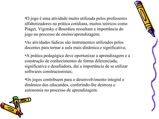 •O jogo é uma atividade muito utilizada pelos professores 
alfabetizadores na prática cotidiana, muitos teóricos como 
Piaget, Vigotsky e Bourdieu ressaltam a importância do 
jogo no processo de ensino/aprendizagem; 
•As atividades lúdicas são instrumentos utilizados pelos 
docentes para tornar a aula mais dinâmica e significativa; 
•A prática pedagógica deve oportunizar a aprendizagem e a 
construção de conhecimentos de forma diferenciada, 
significativa e desafiadora, daí a importância de se utilizar 
softwares construcionistas; 
•Os jogos contribuem para o desenvolvimento integral e 
dinâmico dos educandos, conferindo-lhe destreza e 
autonomia no processo de aprendizagem. 
 