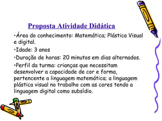 Proposta Atividade Didática 
•Área do conhecimento: Matemática; Plástica Visual 
e digital. 
•Idade: 3 anos 
•Duração de horas: 20 minutos em dias alternados. 
•Perfil da turma: crianças que necessitam 
desenvolver a capacidade de cor e forma, 
pertencente a linguagem matemática; a linguagem 
plástica visual no trabalho com as cores tendo a 
linguagem digital como subsídio. 
 