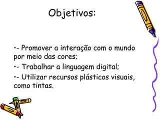 Objetivos: 
•- Promover a interação com o mundo 
por meio das cores; 
•- Trabalhar a linguagem digital; 
•- Utilizar recursos plásticos visuais, 
como tintas. 
 