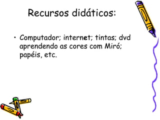 Recursos didáticos: 
• Computador; internet; tintas; dvd 
aprendendo as cores com Miró; 
papéis, etc. 
 