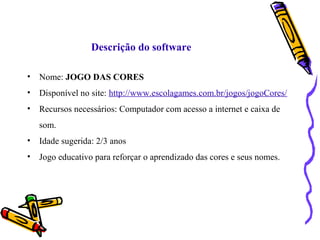 Descrição do software 
• Nome: JOGO DAS CORES 
• Disponível no site: http://www.escolagames.com.br/jogos/jogoCores/ 
• Recursos necessários: Computador com acesso a internet e caixa de 
som. 
• Idade sugerida: 2/3 anos 
• Jogo educativo para reforçar o aprendizado das cores e seus nomes. 
 