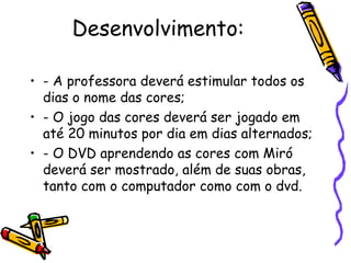 Desenvolvimento: 
• - A professora deverá estimular todos os 
dias o nome das cores; 
• - O jogo das cores deverá ser jogado em 
até 20 minutos por dia em dias alternados; 
• - O DVD aprendendo as cores com Miró 
deverá ser mostrado, além de suas obras, 
tanto com o computador como com o dvd. 
 