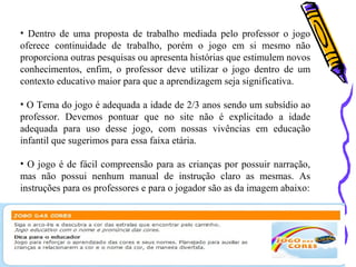 • Dentro de uma proposta de trabalho mediada pelo professor o jogo 
oferece continuidade de trabalho, porém o jogo em si mesmo não 
proporciona outras pesquisas ou apresenta histórias que estimulem novos 
conhecimentos, enfim, o professor deve utilizar o jogo dentro de um 
contexto educativo maior para que a aprendizagem seja significativa. 
• O Tema do jogo é adequada a idade de 2/3 anos sendo um subsídio ao 
professor. Devemos pontuar que no site não é explicitado a idade 
adequada para uso desse jogo, com nossas vivências em educação 
infantil que sugerimos para essa faixa etária. 
• O jogo é de fácil compreensão para as crianças por possuir narração, 
mas não possui nenhum manual de instrução claro as mesmas. As 
instruções para os professores e para o jogador são as da imagem abaixo: 
 