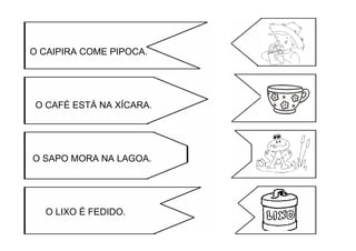 O CAIPIRA COME PIPOCA.
O CAFÉ ESTÁ NA XÍCARA.
O SAPO MORA NA LAGOA.
O LIXO É FEDIDO.
 