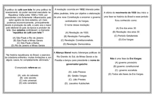 A política do café com leite foi uma política de
revezamento do poder nacional executada na
República Velha entre 1898 e 1930, por
presidentes civis fortemente influenciados pelo
setor agrário de dois estados, um mais
poderoso economicamente, principalmente
devido à produção de café, e outro era o maior
polo eleitoral do país da época e produtor de
leite. Que estados controlavam a chamada
“república do café com leite”?
(A) São Paulo e Rio de Janeiro
(B) São Paulo e Minas Gerais
(C) São Paulo e Bahia
(D) Rio de Janeiro e Minas Gerais
A revolução ocorrida em 1932, liderada pelas
elites paulistas, tinha por objetivo a elaboração
de uma nova Constituição e encerrar o governo
centralizador de Vargas.
O nome dessa revolução:
(A) Revolução de 1930.
(B) Revolução Farroupilha.
(C) Revolução Constitucionalista.
(D) Revolução Democrática.
A vitória do movimento de 1930 deu início a
uma fase na história do Brasil e esse período
ficou conhecido como:
(A) Era dos anos 30
(B) Revolução dos anos 30
(C) Período Getulianista
(D) Era Vargas
“Na história republicana do Brasil, o exercício
da cidadania enfrentou muitas limitações e, em
alguns casos, foi completamente eliminado.”
O enunciado refere-se ao:
(A) voto do cabresto
(B) voto secreto
(C) voto universal.
(D) voto censitário
A Aliança liberal reuniu lideranças políticas do
Rio Grande do Sul, de Minas Gerais e da
Paraíba e lançou para presidente o nome do
governador gaúcho:
(A) João Pessoa
(B) Getúlio Vargas
(C) Júlio Prestes
(D) Juscelino Kubitschek
Não é uma fase da Era Vargas:
(A) governo provisório
(B) governo constitucional
(C) governo socialista
(D) Todos são fases da Era Vargas.
 
