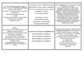 Em 1942 intelectuais e influentes figuras
políticas assinaram o Manifesto dos Mineiros.
Qual era o seu objetivo?
(A) Exigir o fim do Estado Novo e a retomada
da democracia.
(B) Exigir que Vargas continuasse
no poder.
(C) Exigir que Minas fosse a capital do Brasil.
(D) Exigir que os comunistas
saíssem do Brasil.
A revolução ocorrida em 1932, liderada pelas
elites paulistas, tinha por objetivo a elaboração
de uma nova Constituição e encerrar o governo
centralizador de Vargas.
O nome dessa revolução:
(A) Revolução de 1930.
(B) Revolução Farroupilha.
(C) Revolução Constitucionalista.
(D) Revolução Democrática.
Quais realizações foram importantes ao longo
do governo de Vargas?
(A) Justiça do Trabalho em 1939; direitos
trabalhistas, entre eles, o salário mínimo;
criação do Instituto Brasileiro de Geografia e
Estatística; criação da Companhia Siderúrgica
Nacional, Companhia Vale do Rio Doce e
Hidrelétrica do Vale do São Francisco .
(B) Justiça do Trabalho em 1939; menos
direitos trabalhistas e isenção de impostos.
(C) Liberdade de expressão e universal.
(D) Nenhuma das alternativas anteriores pois o
governo de Vargas não trouxe nenhum
benefício para o Brasil.
O DIP era:
(A) O Departamento de Publicidade cujo único
objetivo era realizar anúncios.
(B) O Departamento de Publicidade foi criado
para informar a população.
(C) O Departamento de Imprensa e
Propaganda foi criado para controlar e
censurar manifestações contrárias ao governo
de Getúlio Vargas.
(D) O Departamento de Imprensa e
Propaganda foi criado para impressão de
jornais.
O governo de Vargas foi marcado pelo:
(A) comunismo e socialismo.
(B) comunismo e populismo.
(B) nacionalismo e populismo.
(C) nacionalismo e socialismo.
Durante o governo Vargas, o Brasil deu sinais
de simpatia ao nazismo. Em 1936, policiais e
militares brasileiros visitaram a Alemanha,
onde treinaram com a Gestapo. Em retribuição,
o governo brasileiro entregou a eles
comunistas e judeus alemães residentes no
Brasil. Como foi o caso de:
(A) Olga Benário.
(B) Caetano Veloso.
(C) Fernando Henrique Cardoso.
(D) Nenhuma das alternativas
anteriores.
 
