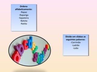 Ordena
       Ordena
alfabeticamente:
 alfabeticamente:
      -Rapaz
       -Rapaz
    -Rapariga
     -Rapariga
    -Sapateira
     -Sapateira
      -Batota
       -Batota
      -Ratito
       -Ratito




                    Divide em sílabas as
                     Divide em sílabas as
                    seguintes palavras:
                     seguintes palavras:
                         -Corrimão
                          -Corrimão
                           -Ladrão
                            -Ladrão
                            -Leão
                             -Leão
 