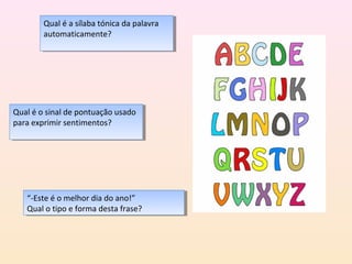 Qual ééaasílaba tónica da palavra
         Qual     sílaba tónica da palavra
        automaticamente?
         automaticamente?




Qual ééo sinal de pontuação usado
 Qual o sinal de pontuação usado
para exprimir sentimentos?
 para exprimir sentimentos?




   “-Este ééo melhor dia do ano!”
    “-Este o melhor dia do ano!”
   Qual o tipo eeforma desta frase?
    Qual o tipo forma desta frase?
 