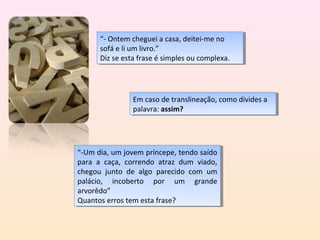 “- Ontem cheguei aacasa, deitei-me no
       “- Ontem cheguei casa, deitei-me no
      sofá eelilium livro.”
       sofá       um livro.”
      Diz se esta frase éésimples ou complexa.
       Diz se esta frase simples ou complexa.




               Em caso de translineação, como divides aa
                Em caso de translineação, como divides
               palavra: assim?
                palavra: assim?




“-Um dia, um jovem príncepe, tendo saído
 “-Um dia, um jovem príncepe, tendo saído
para aa caça, correndo atraz dum viado,
 para    caça, correndo atraz dum viado,
chegou junto de algo parecido com um
 chegou junto de algo parecido com um
palácio, incoberto por um grande
 palácio, incoberto por um grande
arvorêdo”
 arvorêdo”
Quantos erros tem esta frase?
 Quantos erros tem esta frase?
 