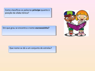 Como classificas as palavras príncipe quanto àà
   Como classificas as palavras príncipe quanto
  posição da sílaba tónica?
   posição da sílaba tónica?




Em que grau se encontra o nome escravozinho?
 Em que grau se encontra o nome escravozinho?




      Que nome se dá aaum conjunto de estrelas?
      Que nome se dá um conjunto de estrelas?
 