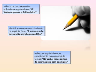 Indica o recurso expressivo
 Indica o recurso expressivo
utilizado na seguinte frase: “O
 utilizado na seguinte frase: “O
Vento suspirou eeo Sol também.”
 Vento suspirou o Sol também.”




     Identifica o complemento indirecto
      Identifica o complemento indirecto
     na seguinte frase: “A amorosa mãe
      na seguinte frase: “A amorosa mãe
     dava muita atenção ao seu filho.”
      dava muita atenção ao seu filho.”




                              Indica, na seguinte frase, o
                               Indica, na seguinte frase, o
                              complemento circunstancial de
                               complemento circunstancial de
                              tempo: “No Verão, todos gostam
                               tempo: “No Verão, todos gostam
                              de estar na praia com os amigos.”
                               de estar na praia com os amigos.”
 