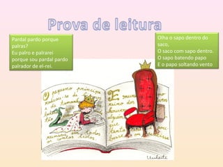 Pardal pardo porque       Olha o sapo dentro do
palras?                   saco,
Eu palro e palrarei       O saco com sapo dentro.
porque sou pardal pardo   O sapo batendo papo
palrador de el-rei.       E o papo soltando vento
 