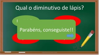 Qual o diminutivo de lápis? 
Lapisinho Lapisão 
Parabéns, conseguiste!! 
Lapiseira 
Lapizão 
Liliana Nunes & Soraia Correia 
 
