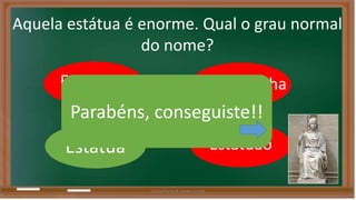 Aquela estátua é enorme. Qual o grau normal 
do nome? 
Estatueta Estátuazinha 
Parabéns, conseguiste!! 
Estátua Estatuão 
Liliana Nunes & Soraia Correia 
 