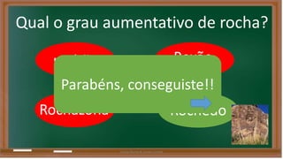 Qual o grau aumentativo de rocha? 
rochão 
Parabéns, conseguiste!! 
Rochazona 
Roxão 
Rochedo 
Liliana Nunes & Soraia Correia 
 