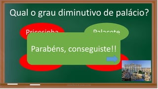 Qual o grau diminutivo de palácio? 
Pricesinha Palacete 
Parabéns, conseguiste!! 
Palácio 
Príncipe 
Liliana Nunes & Soraia Correia 
 