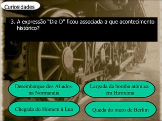 Curiosidades 3. A expressão “Dia D” ficou associada a que acontecimento histórico? Desembarque dos Aliados  na Normandia Largada da bomba atómica em Hiroxima Chegada do Homem à Lua Queda do muro de Berlim 