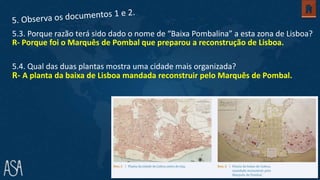R- Porque foi o Marquês de Pombal que preparou a reconstrução de Lisboa.
5.3. Porque razão terá sido dado o nome de “Baixa Pombalina” a esta zona de Lisboa?
5.4. Qual das duas plantas mostra uma cidade mais organizada?
R- A planta da baixa de Lisboa mandada reconstruir pelo Marquês de Pombal.
 