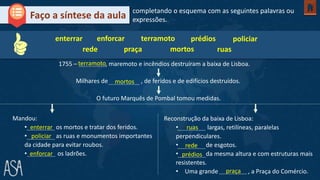 1755 – , maremoto e incêndios destruíram a baixa de Lisboa.
Faço a síntese da aula
Mandou:
• os mortos e tratar dos feridos.
• as ruas e monumentos importantes
da cidade para evitar roubos.
• os ladrões.
terramoto
enterrar
completando o esquema com as seguintes palavras ou
expressões.
Milhares de , de feridos e de edifícios destruídos.
O futuro Marquês de Pombal tomou medidas.
Reconstrução da baixa de Lisboa:
• largas, retilíneas, paralelas
perpendiculares.
• de esgotos.
• da mesma altura e com estruturas mais
resistentes.
• Uma grande , a Praça do Comércio.
mortos
enterrar
policiar
enforcar
ruas
rede
prédios
praça
enforcar terramoto prédios policiar
rede praça mortos ruas
 
