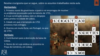 1. Primeiro nome do governante a quem o rei encarregou de resolver
os problemas provocados pelo terramoto de 1755.
2. Contribuíram para a destruição da baixa de
Lisboa.
3. Nome do rei cuja estátua se encontra na
Praça do Comércio, em Lisboa.
Horizontais:
Verticais:
Resolve crucigrama que se segue, sobre os assuntos trabalhados nesta aula.
N
C
N
D
O
J
S
E
E S G O T O S
S E B A S T I A O
L I S B O A
S I S M O
4. A sua construção acabou com os despejos
pelas janelas na cidade de Lisboa.
5. Cidade em que o terramoto de 1755
provocou mais estragos.
6. Ocorreu um muito forte, em Portugal, no ano
de 1755.
 