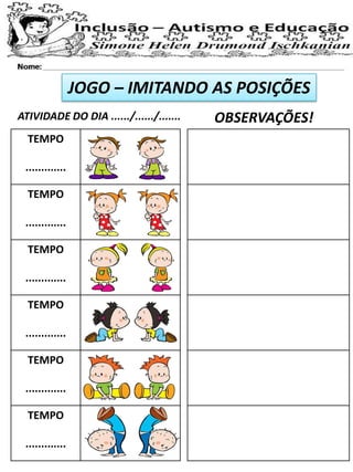 JOGO – IMITANDO AS POSIÇÕES
ATIVIDADE DO DIA ....../....../....... OBSERVAÇÕES!
TEMPO
.............
TEMPO
.............
TEMPO
.............
TEMPO
.............
TEMPO
.............
TEMPO
.............
 