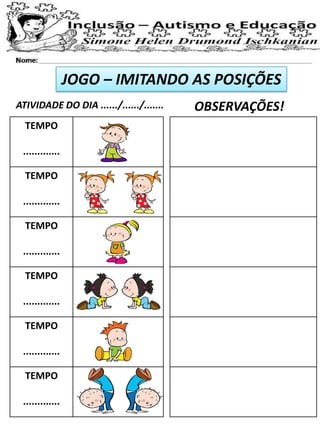 JOGO – IMITANDO AS POSIÇÕES
ATIVIDADE DO DIA ....../....../....... OBSERVAÇÕES!
TEMPO
.............
TEMPO
.............
TEMPO
.............
TEMPO
.............
TEMPO
.............
TEMPO
.............
 