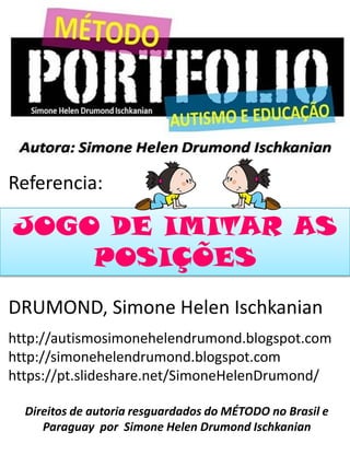 Referencia:
DRUMOND, Simone Helen Ischkanian
http://autismosimonehelendrumond.blogspot.com
http://simonehelendrumond.blogspot.com
https://pt.slideshare.net/SimoneHelenDrumond/
Direitos de autoria resguardados do MÉTODO no Brasil e
Paraguay por Simone Helen Drumond Ischkanian
JOGO DE IMITAR AS
POSIÇÕES
 